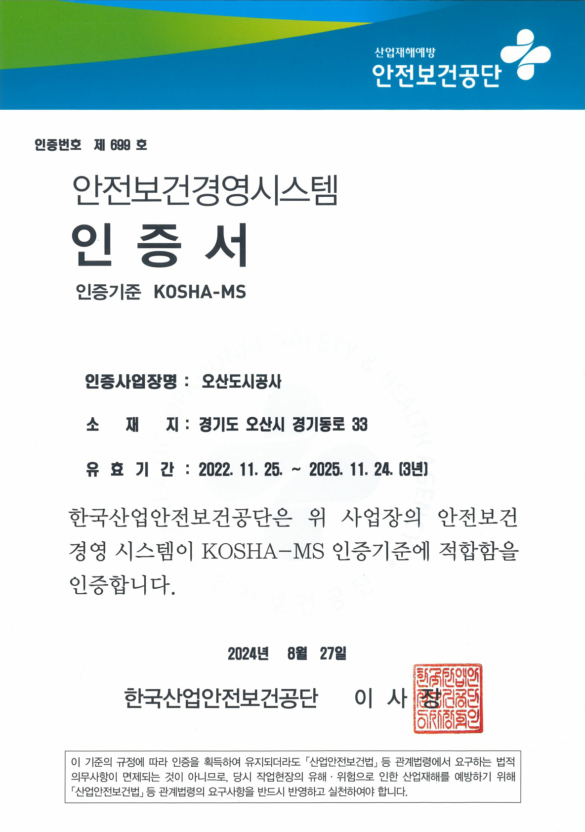 산업재해예방 안전보건공단 인증번호 제 699호 안전보건경영시스템 인증서 인증기준 KOSHA-MS 인증사업장명 : 오산도시공사 소재지 : 경기도 오산시 경기동로 33 유효기간 : 2022.11.25 ~ 2025.11.24(3년) 한국산업안전보건공단은 위 사업장의 안전보건 경영시스템이 KOSHA-MS 인증기준에 적합함을 인증합니다. 2024년 8월 27일 한국사업안전보건공단 이사장 이 기준의 규정에 따라 인증을 획득하여 유지되더라도 산업안전보건법 등 관계법렬에서 요구하는 법적 의무사항이 면제되는 것이 아니므로, 당시 작업현장의 유해, 위험으로 인한 산업재해를 예방하기 위해 산업안전보건법등 관계법령의 요구사항을 반드시 반영하고 실천하여야 합니다.