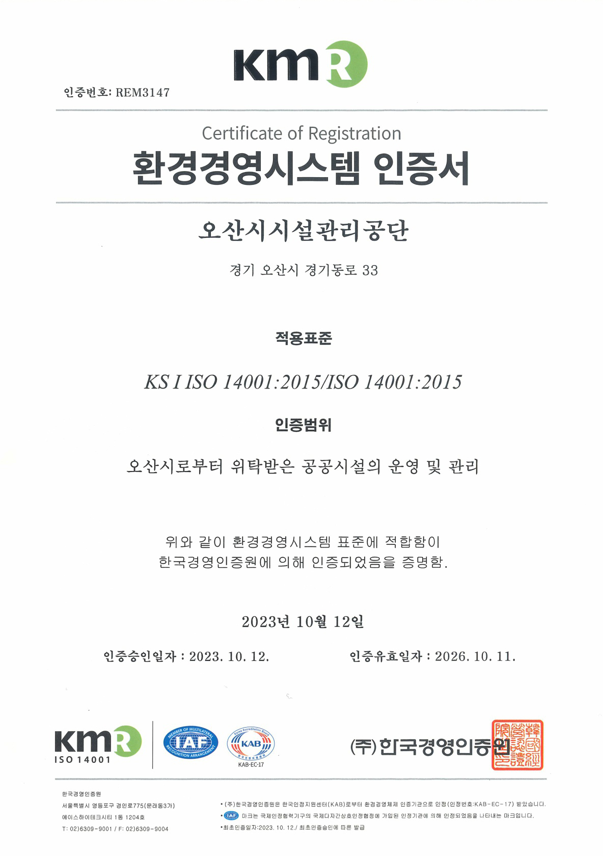 KMR 인증번호 : REM3147 Certificate of Registration 환경경영시스템 인증서 오산시설관리공단 경기 오산시 경기동로 33 적용 표준 KS I ISO 14001:2015/ISO 14001:2015 인증범위 오산시로부터 위탁받은 공공시설의 운영 및 관리 위와 같이 환경경영시스템 표준에 적합함이 한국경영인증원에 의해 인증되었음을 증명함. 2023년 10월 12일 인증승인일자 ㅣ 2023. 10.12. 인증유효일자 : 2026.10.11. (주)한국경영인증원